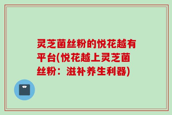 灵芝菌丝粉的悦花越有平台(悦花越上灵芝菌丝粉：滋补养生利器)