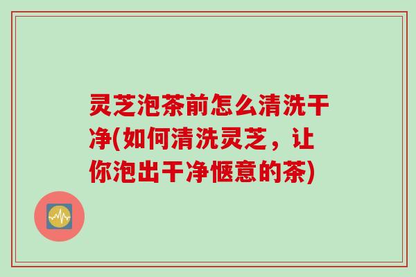 灵芝泡茶前怎么清洗干净(如何清洗灵芝，让你泡出干净惬意的茶)