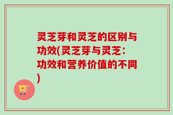 灵芝芽和灵芝的区别与功效(灵芝芽与灵芝：功效和营养价值的不同)