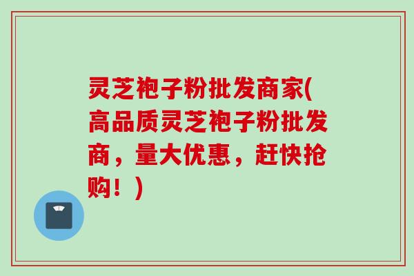 灵芝袍子粉批发商家(高品质灵芝袍子粉批发商，量大优惠，赶快抢购！)