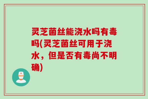 灵芝菌丝能浇水吗有毒吗(灵芝菌丝可用于浇水，但是否有毒尚不明确)