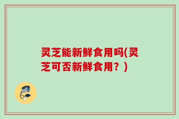 灵芝能新鲜食用吗(灵芝可否新鲜食用？)