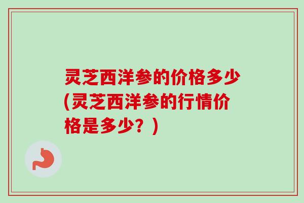 灵芝西洋参的价格多少(灵芝西洋参的行情价格是多少？)