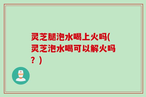 灵芝腿泡水喝上火吗(灵芝泡水喝可以解火吗？)