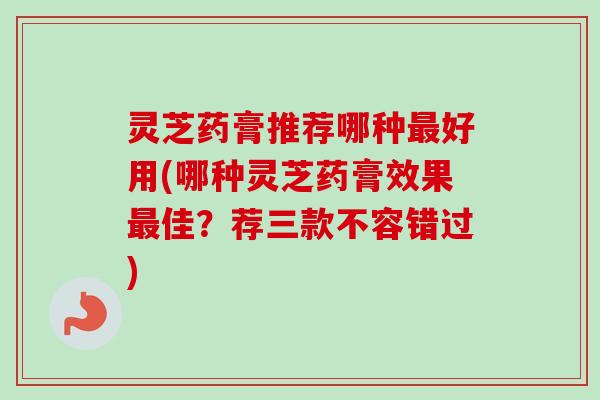 灵芝药膏推荐哪种最好用(哪种灵芝药膏效果最佳？荐三款不容错过)