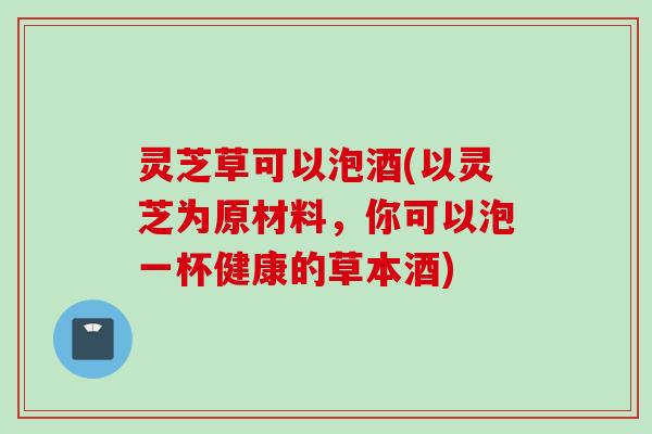 灵芝草可以泡酒(以灵芝为原材料，你可以泡一杯健康的草本酒)