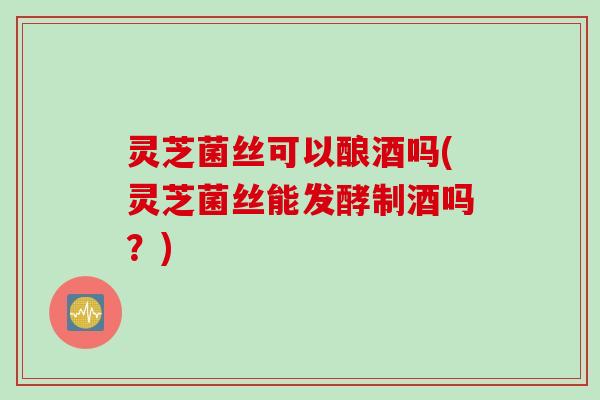 灵芝菌丝可以酿酒吗(灵芝菌丝能发酵制酒吗？)