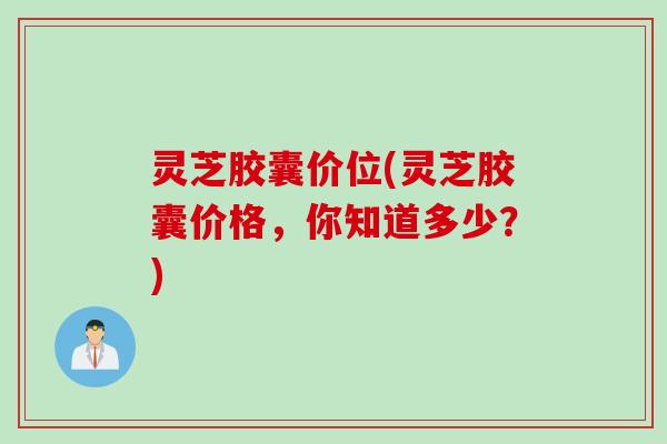 灵芝胶囊价位(灵芝胶囊价格，你知道多少？)