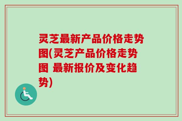 灵芝最新产品价格走势图(灵芝产品价格走势图 最新报价及变化趋势)