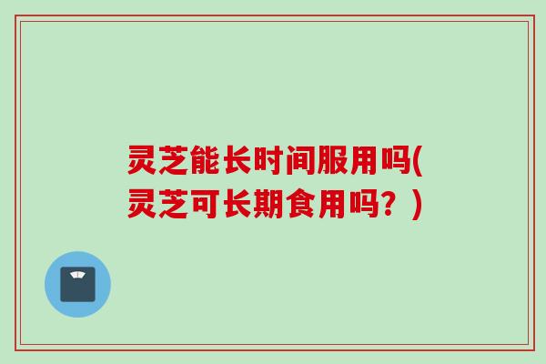 灵芝能长时间服用吗(灵芝可长期食用吗？)