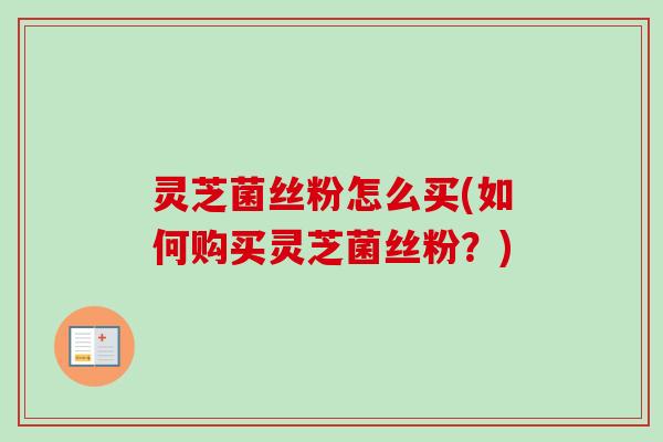 灵芝菌丝粉怎么买(如何购买灵芝菌丝粉？)