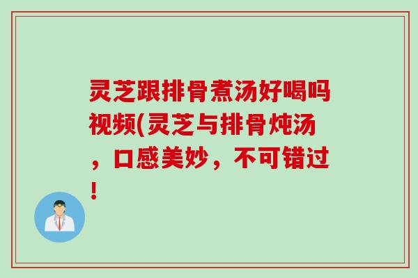 灵芝跟排骨煮汤好喝吗视频(灵芝与排骨炖汤,口感美妙,不可错过! 灵芝跟排骨煮汤好喝吗视频(灵芝与排骨炖汤,口感美妙,不可错过!