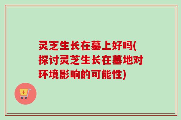 灵芝生长在墓上好吗(探讨灵芝生长在墓地对环境影响的可能性)