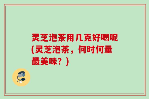灵芝泡茶用几克好喝呢(灵芝泡茶，何时何量最美味？)