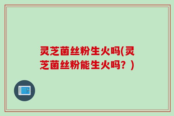 灵芝菌丝粉生火吗(灵芝菌丝粉能生火吗？)