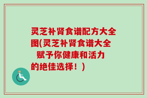 灵芝补肾食谱配方大全图(灵芝补肾食谱大全  赋予你健康和活力的绝佳选择！)