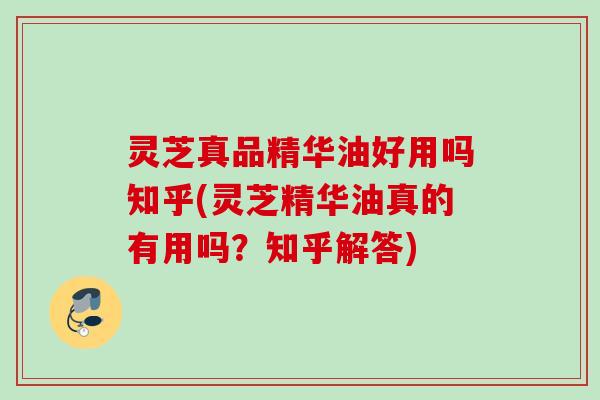灵芝真品精华油好用吗知乎(灵芝精华油真的有用吗？知乎解答)