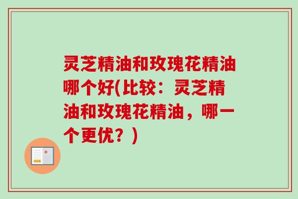 灵芝精油和玫瑰花精油哪个好(比较：灵芝精油和玫瑰花精油，哪一个更优？)