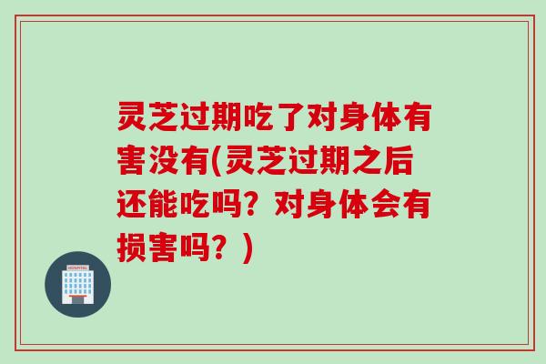 灵芝过期吃了对身体有害没有(灵芝过期之后还能吃吗？对身体会有损害吗？)