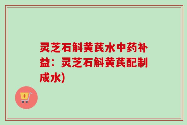 灵芝石斛黄芪水中药补益：灵芝石斛黄芪配制成水)