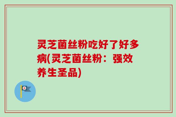 灵芝菌丝粉吃好了好多病(灵芝菌丝粉：强效养生圣品)