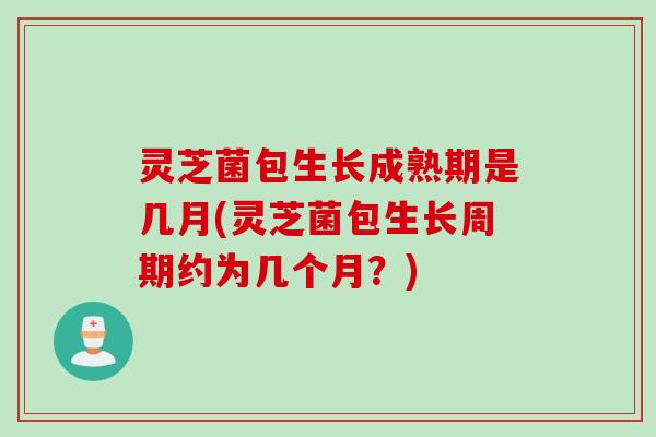 灵芝菌包生长成熟期是几月(灵芝菌包生长周期约为几个月？)