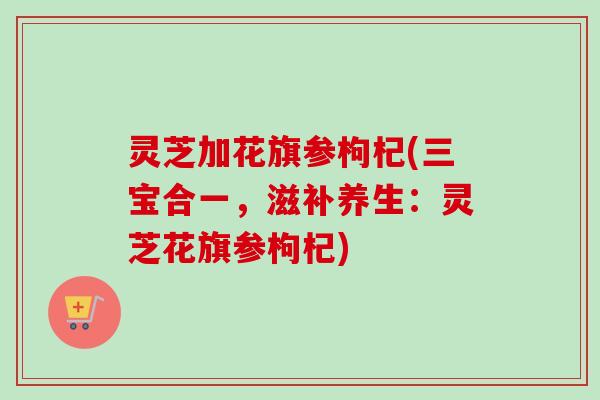 灵芝加花旗参枸杞(三宝合一，滋补养生：灵芝花旗参枸杞)