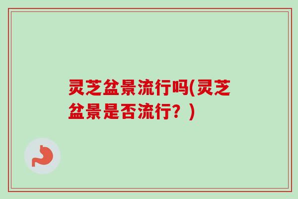 灵芝盆景流行吗(灵芝盆景是否流行？)