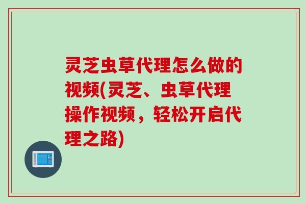 灵芝虫草代理怎么做的视频(灵芝、虫草代理操作视频,轻松开启代理之路) 灵芝虫草代理怎么做的视频(灵芝、虫草代理操作视频,轻松开启代理之路)