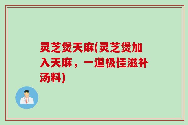 灵芝煲天麻(灵芝煲加入天麻，一道极佳滋补汤料)