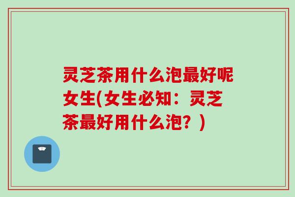 灵芝茶用什么泡最好呢女生(女生必知：灵芝茶最好用什么泡？)