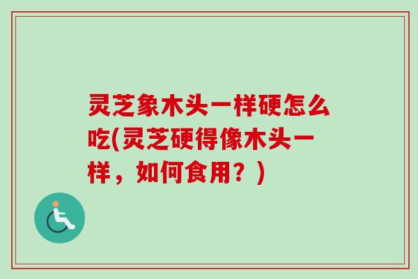 灵芝象木头一样硬怎么吃(灵芝硬得像木头一样，如何食用？)