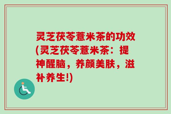 灵芝茯苓薏米茶的功效(灵芝茯苓薏米茶:提神醒脑,养颜美肤,滋补养生!) 灵芝茯苓薏米茶的功效(灵芝茯苓薏米茶:提神醒脑,养颜美肤,滋补养生!)