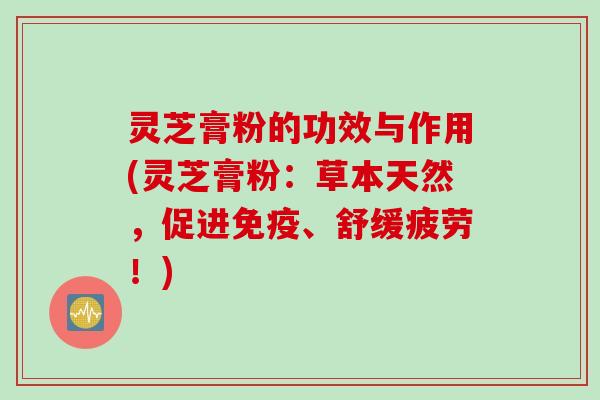 灵芝膏粉的功效与作用(灵芝膏粉：草本天然，促进免疫、舒缓疲劳！)