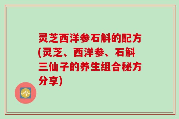 灵芝西洋参石斛的配方(灵芝、西洋参、石斛三仙子的养生组合秘方分享)