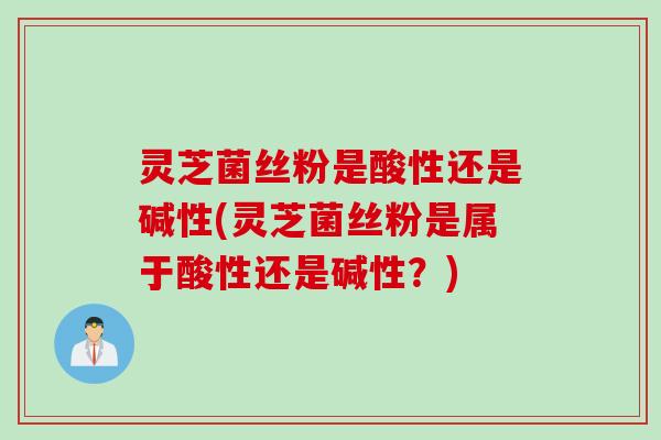 灵芝菌丝粉是酸性还是碱性(灵芝菌丝粉是属于酸性还是碱性？)