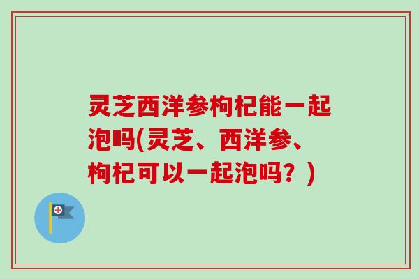 灵芝西洋参枸杞能一起泡吗(灵芝、西洋参、枸杞可以一起泡吗？)