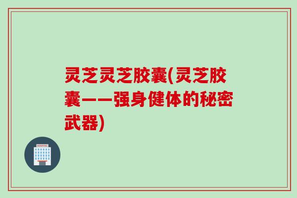 灵芝灵芝胶囊(灵芝胶囊——强身健体的秘密武器) 灵芝灵芝胶囊(灵芝胶囊——强身健体的秘密武器)