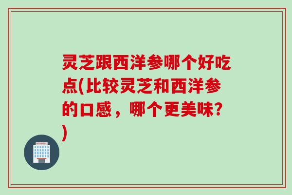 灵芝跟西洋参哪个好吃点(比较灵芝和西洋参的口感，哪个更美味？)