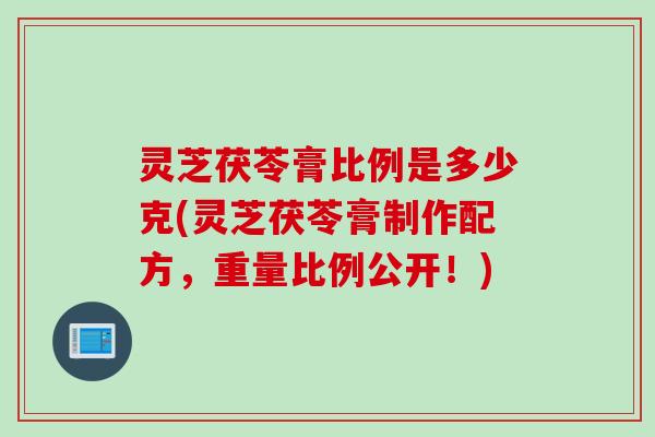 灵芝茯苓膏比例是多少克(灵芝茯苓膏制作配方，重量比例公开！)