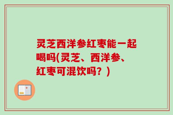 灵芝西洋参红枣能一起喝吗(灵芝、西洋参、红枣可混饮吗？)