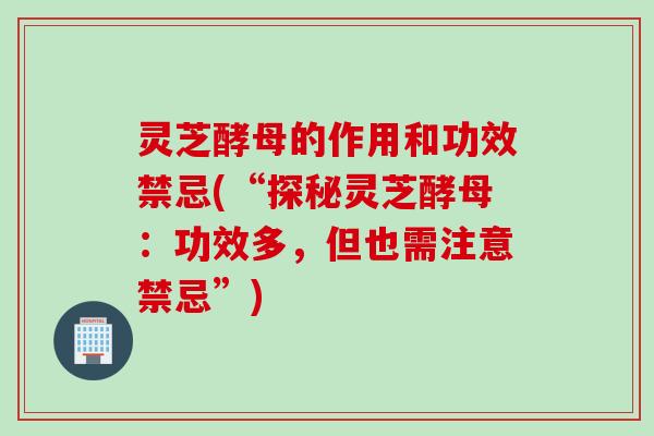 灵芝酵母的作用和功效禁忌(“探秘灵芝酵母：功效多，但也需注意禁忌”)