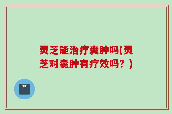 灵芝能治疗囊肿吗(灵芝对囊肿有疗效吗？)