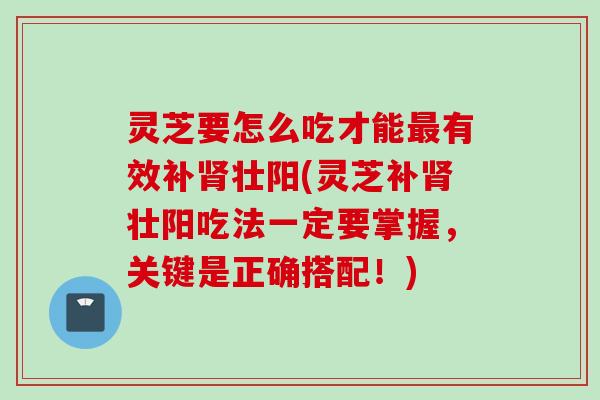 灵芝要怎么吃才能最有效补肾壮阳(灵芝补肾壮阳吃法一定要掌握，关键是正确搭配！)