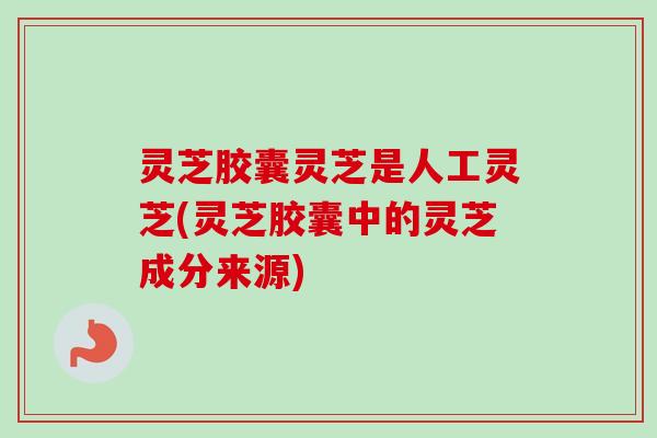 灵芝胶囊灵芝是人工灵芝(灵芝胶囊中的灵芝成分来源) 灵芝胶囊灵芝是人工灵芝(灵芝胶囊中的灵芝成分来源)