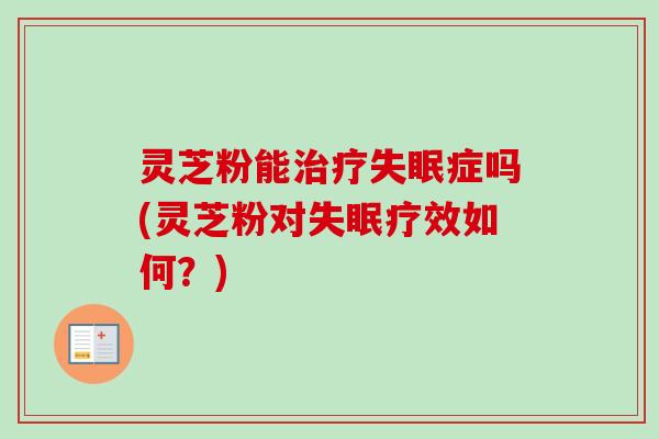 灵芝粉能治疗失眠症吗(灵芝粉对失眠疗效如何？)