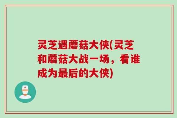 灵芝遇蘑菇大侠(灵芝和蘑菇大战一场，看谁成为最后的大侠)