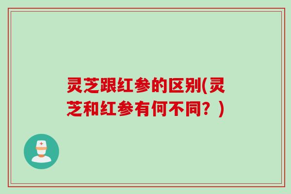 灵芝跟红参的区别(灵芝和红参有何不同?) 灵芝跟红参的区别(灵芝和红参有何不同?)