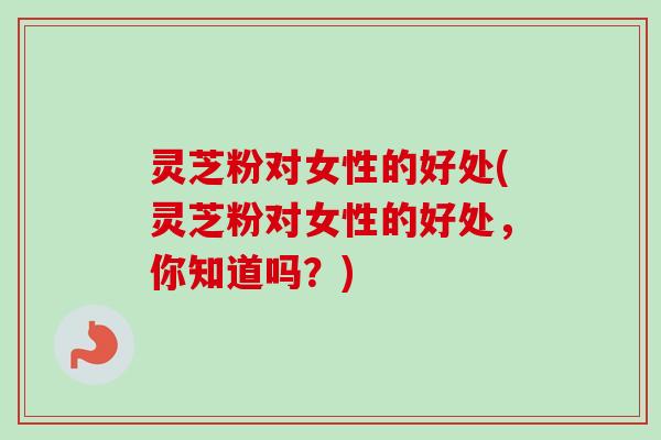 灵芝粉对女性的好处(灵芝粉对女性的好处，你知道吗？)