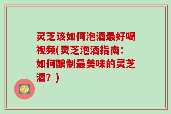灵芝该如何泡酒最好喝视频(灵芝泡酒指南：如何酿制最美味的灵芝酒？)